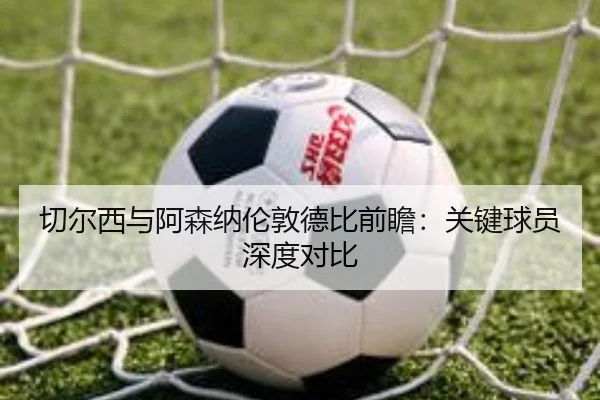 切尔西与阿森纳伦敦德比前瞻：关键球员深度对比